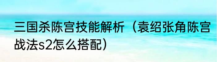三国杀陈宫技能解析（袁绍张角陈宫战法s2怎么搭配）