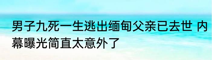 男子九死一生逃出缅甸父亲已去世 内幕曝光简直太意外了