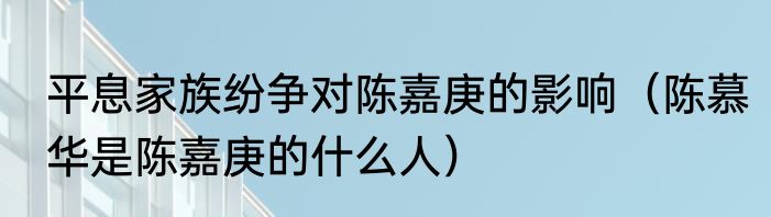 平息家族纷争对陈嘉庚的影响（陈慕华是陈嘉庚的什么人）