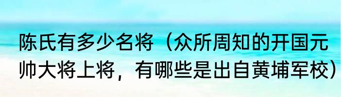 陈氏有多少名将（众所周知的开国元帅大将上将，有哪些是出自黄埔军校）