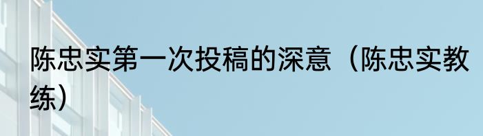 陈忠实第一次投稿的深意（陈忠实教练）