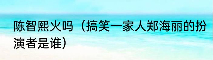 陈智熙火吗（搞笑一家人郑海丽的扮演者是谁）