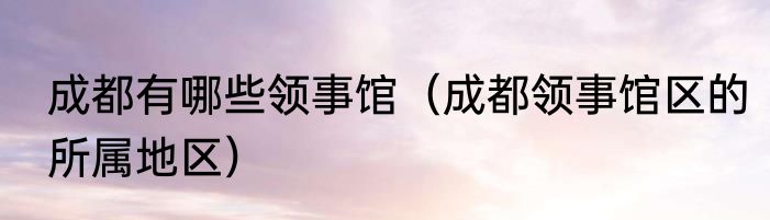 成都有哪些领事馆（成都领事馆区的所属地区）