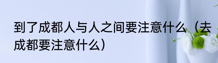 到了成都人与人之间要注意什么（去成都要注意什么）