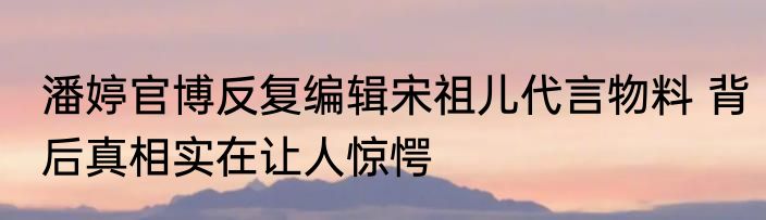 潘婷官博反复编辑宋祖儿代言物料 背后真相实在让人惊愕