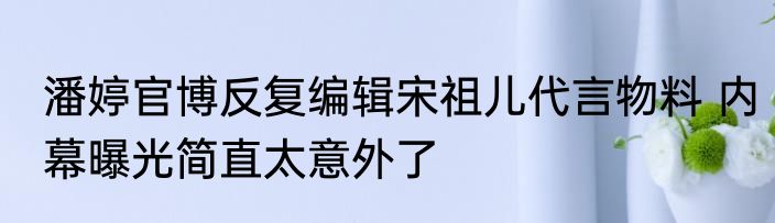 潘婷官博反复编辑宋祖儿代言物料 内幕曝光简直太意外了