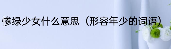 惨绿少女什么意思（形容年少的词语）