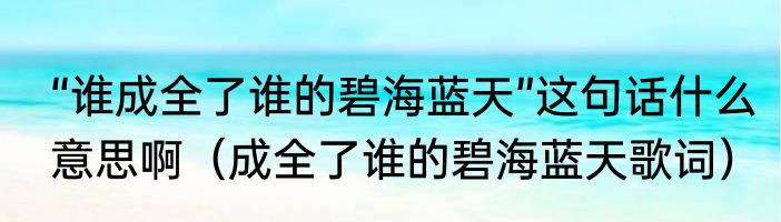 “谁成全了谁的碧海蓝天”这句话什么意思啊（成全了谁的碧海蓝天歌词）