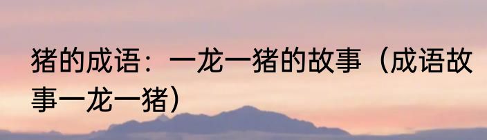 猪的成语：一龙一猪的故事（成语故事一龙一猪）