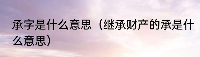 承字是什么意思（继承财产的承是什么意思）