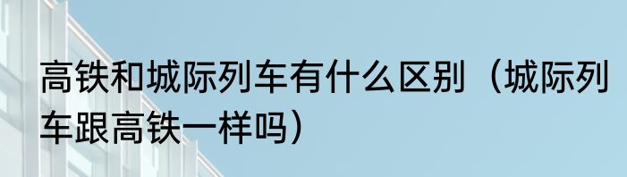 高铁和城际列车有什么区别（城际列车跟高铁一样吗）