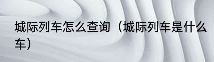 城际列车怎么查询（城际列车是什么车）