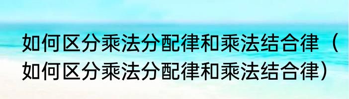 如何区分乘法分配律和乘法结合律（如何区分乘法分配律和乘法结合律）