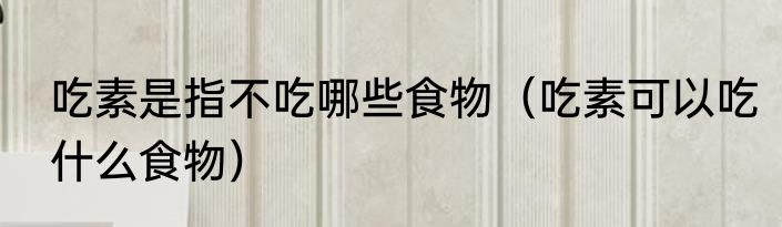 吃素是指不吃哪些食物（吃素可以吃什么食物）