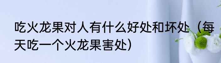 吃火龙果对人有什么好处和坏处（每天吃一个火龙果害处）