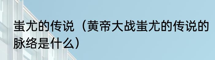 蚩尤的传说（黄帝大战蚩尤的传说的脉络是什么）