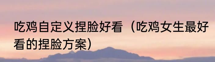 吃鸡自定义捏脸好看（吃鸡女生最好看的捏脸方案）