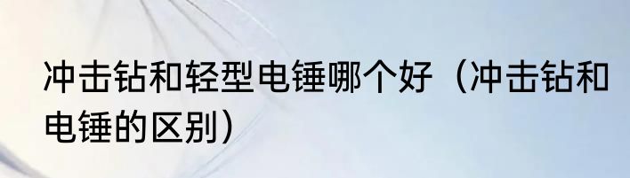 冲击钻和轻型电锤哪个好（冲击钻和电锤的区别）