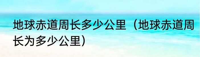 地球赤道周长多少公里（地球赤道周长为多少公里）