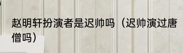 赵明轩扮演者是迟帅吗（迟帅演过唐僧吗）
