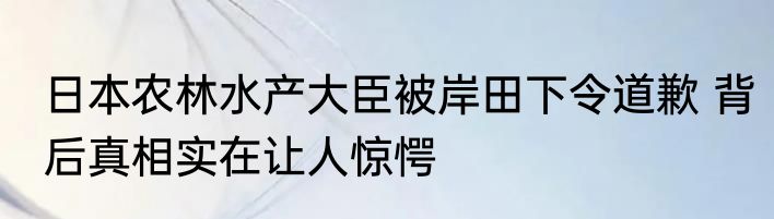 日本农林水产大臣被岸田下令道歉 背后真相实在让人惊愕