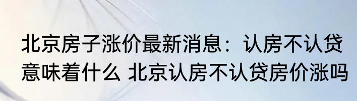 北京房子涨价最新消息：认房不认贷意味着什么 北京认房不认贷房价涨吗