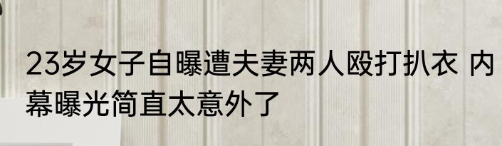 23岁女子自曝遭夫妻两人殴打扒衣 内幕曝光简直太意外了
