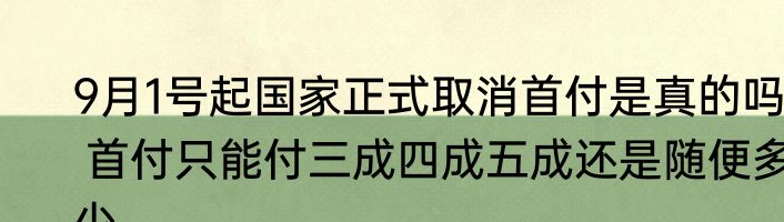 9月1号起国家正式取消首付是真的吗  首付只能付三成四成五成还是随便多少