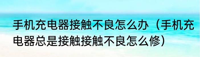 手机充电器接触不良怎么办（手机充电器总是接触接触不良怎么修）