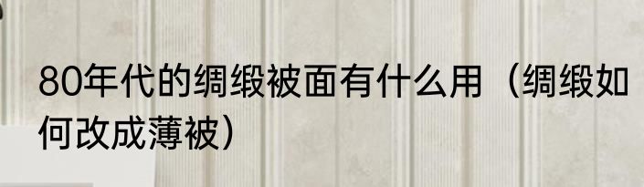 80年代的绸缎被面有什么用（绸缎如何改成薄被）