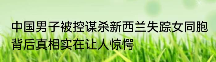 中国男子被控谋杀新西兰失踪女同胞 背后真相实在让人惊愕