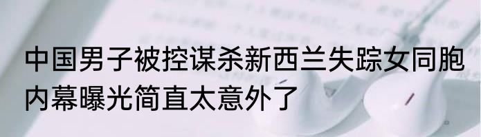 中国男子被控谋杀新西兰失踪女同胞 内幕曝光简直太意外了