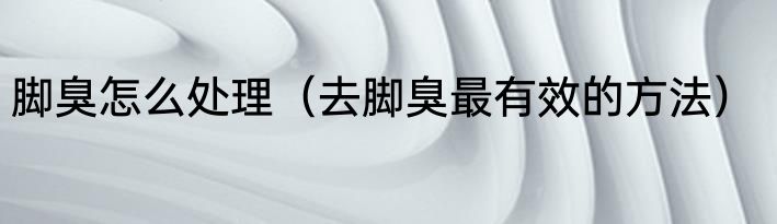 脚臭怎么处理（去脚臭最有效的方法）