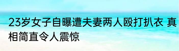 23岁女子自曝遭夫妻两人殴打扒衣 真相简直令人震惊
