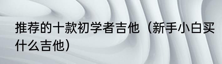 推荐的十款初学者吉他（新手小白买什么吉他）