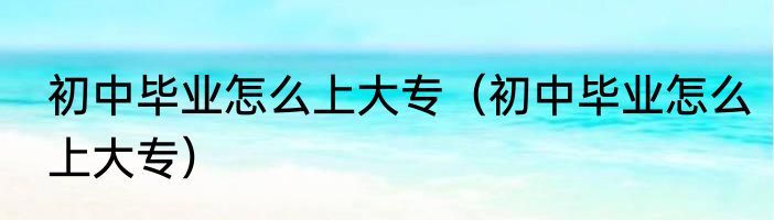 初中毕业怎么上大专（初中毕业怎么上大专）