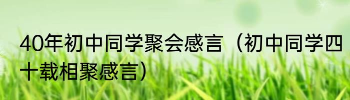 40年初中同学聚会感言（初中同学四十载相聚感言）