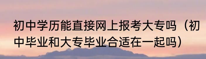 初中学历能直接网上报考大专吗（初中毕业和大专毕业合适在一起吗）