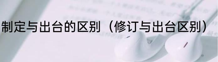 制定与出台的区别（修订与出台区别）