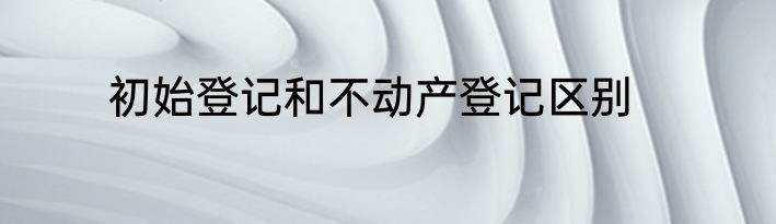 初始登记和不动产登记区别