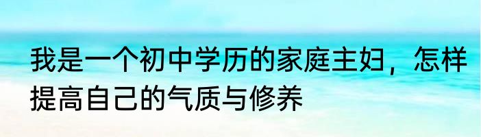 我是一个初中学历的家庭主妇，怎样提高自己的气质与修养