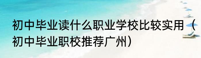初中毕业读什么职业学校比较实用（初中毕业职校推荐广州）