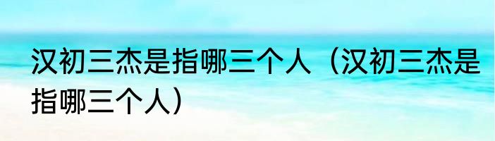 汉初三杰是指哪三个人（汉初三杰是指哪三个人）