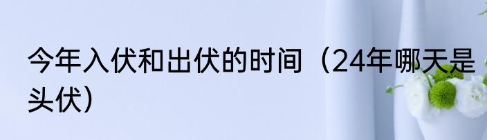 今年入伏和出伏的时间（24年哪天是头伏）