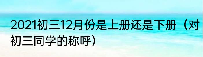 2021初三12月份是上册还是下册（对初三同学的称呼）