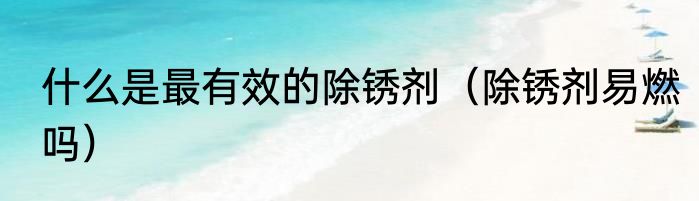 什么是最有效的除锈剂（除锈剂易燃吗）