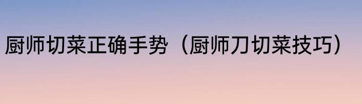 厨师切菜正确手势（厨师刀切菜技巧）
