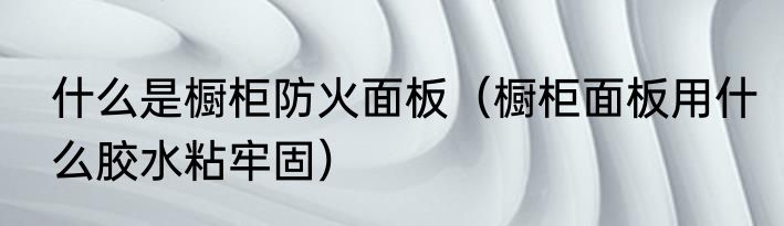 什么是橱柜防火面板（橱柜面板用什么胶水粘牢固）