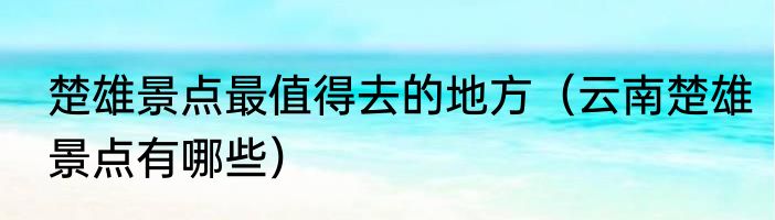 楚雄景点最值得去的地方（云南楚雄景点有哪些）