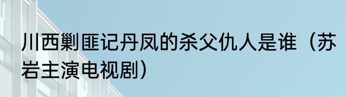 川西剿匪记丹凤的杀父仇人是谁（苏岩主演电视剧）
